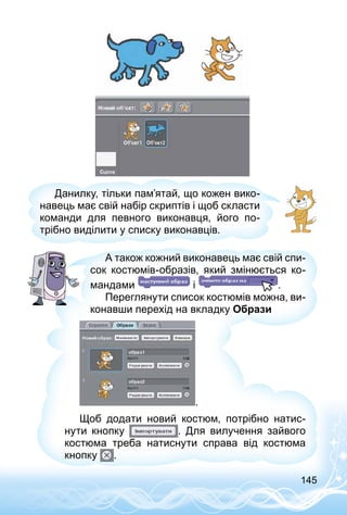 145
Данилку, тільки пам’ятай, що кожен вико­
навець має свій набір скриптів і щоб скласти
команди для певного виконавця, його по­
трібно виділити у списку виконавців.
А також кожний виконавець має свій спи­
сок костюмів-образів, який змінюється ко­
мандами і .
Переглянути список костюмів можна, ви­
конавши перехід на вкладку Образи
.
Щоб додати новий костюм, потрібно натис­
нути кнопку . Для вилучення зай­вого
костюма треба натиснути справа від костюма
кнопку .
 