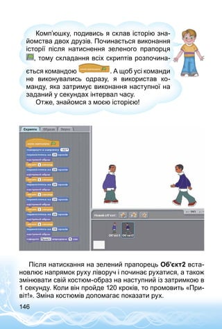 146
Комп’юшку, подивись я склав історію зна­
йомства двох друзів. Починається виконання
історії після натиснення зеленого прапорця
, тому складання всіх скриптів розпочина­
ється командою . А щоб усі команди
не виконувались одразу, я використав ко­
манду, яка затримує виконання наступної на
заданий у секундах інтервал часу.
Отже, знайомся з моєю історією!
Після натискання на зелений прапорець Об’єкт2 вста­
новлює напрямок руху ліворуч і починає рухатися, а також
змінювати свій костюм-образ на наступний із затримкою в
1 секунду. Коли він пройде 120 кроків, то промовить «При­
віт!». Зміна костюмів допомагає показати рух.
 