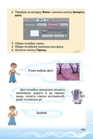 149
2.	Перейди на вкладку Фони і натисни кнопку Імпорту-
вати.
3.	Обери потрібну папку.
4.	Обери потрібний малюнок для фону.
5.	Натисни кнопку Гаразд.
Я вже вибрав фон!
Далі потрібно визначити кількість
виконавців, додати їх до середо­
вища, скласти список костюмів-об­
разів та описати дії.
Зробив!
 