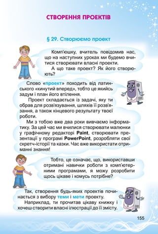 155
Створення проектів
§ 29. Створюємо проект
Комп’юшку, вчитель повідомив нас,
що на наступних уроках ми будемо вчи­
тися створювати власні проекти.
А що таке проект? Як його створю­
ють?
Слово «проект» походить від латин­
ського «кинутий вперед», тобто це якийсь
задум і план його втілення.
Проект складається із задачі, яку ти
обрав для розв’язування, шляхів її розв’я­
зання, а також кінцевого результату твоєї
роботи.
Ми з тобою вже два роки вивчаємо інформа­
тику. За цей час ми вчилися створювати малюнки
у графічному редакторі Paint, створювати пре­
зентації у програмі PowerPoint, розробляти свої
скретч-історії та казки. Час вже використати отри­
манні знання!
Тобто, це означає, що, використавши
отримані навички роботи з комп’ютер­
ними програмами, я можу розробити
щось цікаве і комусь потрібне?
Так, створення будь-яких проектів почи­
нається з вибору теми і мети проекту.
Наприклад, ти прочитав цікаву книжку і
хочеш створити власні ілюстрації до її змісту.
 