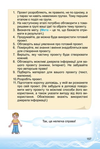 157
1.	 Проект розробляють, як правило, не по одному, а
у парах чи навіть невеликих групах. Тому першим
етапом є поділ на групи.
2.	 На наступному етапі потрібно обговорити з това­
ришами в групі ваші ідеї та обрати тему проекту.
3.	 Визначте мету. (Мета – це те, що бажаєте отри­
мати в результаті.)
4.	 Продумайте, де можна буде використати готовий
проект.
5.	 Обговоріть ваші уявлення про готовий проект.
6.	 Поміркуйте, які знання і вміння знадобляться вам
для створення проекту.
7.	 Вирішіть, яку частину проекту буде створювати
кожний.
8.	 Обговоріть можливі джерела інформації для ва­
шого проекту (книжки, Інтернет). Не забувайте
про авторське право!
9.	 Підберіть матеріал для вашого проекту (текст,
малюнки).
10.	Розробіть проект.
11.	Підготовте коротку доповідь, у якій ви розкажете
про свій проект. (Не забудьте в доповіді повідо­
мити мету проекту та можливі способи його ви­
користання, а також указати вигоду від його ви­
користання. Обов’язково вкажіть використані
джерела інформації.)
Так, це нелегка справа!
 