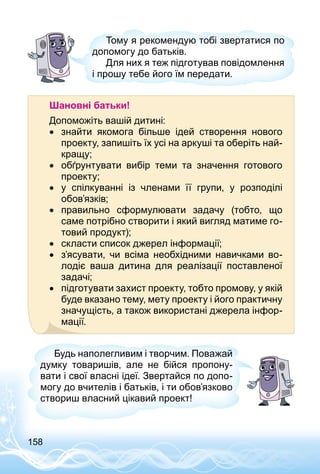 158
Тому я рекомендую тобі звертатися по
допомогу до батьків.
Для них я теж підготував повідомлення
і прошу тебе його їм передати.
Шановні батьки!
Допоможіть вашій дитині:
•• знайти якомога більше ідей створення нового
проекту, запишіть їх усі на аркуші та оберіть най­
кращу;
•• обґрунтувати вибір теми та значення готового
проекту;
•• у спілкуванні із членами її групи, у розподілі
обов’язків;
•• правильно сформулювати задачу (тобто, що
саме потрібно створити і який вигляд матиме го­
товий продукт);
•• скласти список джерел інформації;
•• з’ясувати, чи всіма необхідними навичками во­
лодіє ваша дитина для реалізації поставленої
задачі;
•• підготувати захист проекту, тобто промову, у якій
буде вказано тему, мету проекту і його практичну
значущість, а також використані джерела інфор­
мації.
Будь наполегливим і творчим. Поважай
думку товаришів, але не бійся пропону­
вати і свої власні ідеї. Звертайся по допо­
могу до вчителів і батьків, і ти обов’язково
створиш власний цікавий проект!
 