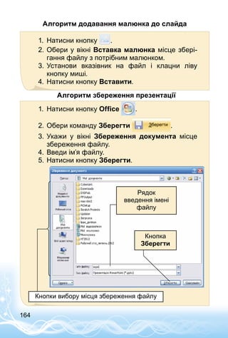 164
Алгоритм додавання малюнка до слайда
1.	 Натисни кнопку .
2.	Обери у вікні Вставка малюнка місце збері­
гання файлу з потрібним малюнком.
3.	Установи вказівник на файл і клацни ліву
кнопку миші.
4.	Натисни кнопку Вставити.
Алгоритм збереження презентації
1.	 Натисни кнопку Office .
2.	Обери команду Зберегти .
3.	Укажи у вікні Збереження документа місце
збереження файлу.
4.	Введи ім’я файлу.
5.	Натисни кнопку Зберегти.
Рядок
введення імені
файлу
Кнопка
Зберегти
Кнопки вибору місця збереження файлу
 
