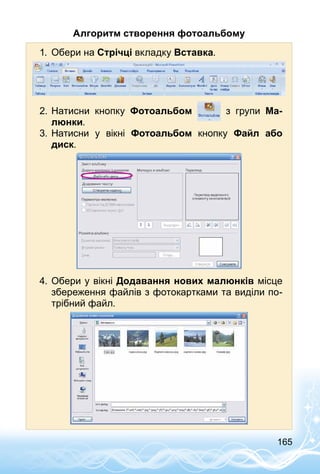 165
Алгоритм створення фотоальбому
1.	 Обери на Стрічці вкладку Вставка.
2.	Натисни кнопку Фотоальбом з групи Ма-
люнки.
3.	Натисни у вікні Фотоальбом кнопку Файл або
диск.
4.	Обери у вікні Додавання нових малюнків місце
збереження файлів з фотокартками та виділи по­
трібний файл.
 
