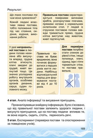 169
Результат:
Що таке постава та
чим вона зумовлена?
Кожній людині влас­
тива певна постава,
тобто положення тіла
під час стояння, си­
діння, ходіння, вико­
нання роботи.
Правильна постава характери­
зується помірними вигинами
хребта, розгорнутими плечима,
прямими ногами з нормальним
склепінням стоп. У людей із
стрункою поставою голова зав­
жди тримається прямо, грудна
клітка виступає над животом,
живіт підтягнутий.
У разі неправиль-
ної постави в лю­
дини голова нахи­
лена або висуну-
та вперед, грудна
клітка втиснута,
плечі зведені до
грудей, живіт ви­
пнутий тощо. Це
значно ускладнює
роботу внутрішніх
органів, особливо
органів дихання,
серця, судин го­
ловного мозку.
Правильна по­
става не буває
вродженою, вона
починає форму­
ватися з перших
років життя лю­
дини. Найбільш
відповідальний
період для фор­
мування поста-
ви від 4 до 10
років.
Для перевірки
постави потрібно
стати спиною до
рівної стіни, і якщо
потилиця, плечі,
сідниці, ікри і п’яти
торкаються стіни,
то постава пра­
вильна.
4 етап. Аналіз інформації та висування припущень.
Проаналізувавши знайдену інформацію, було з’ясовано,
що від правильної постави залежить здоров’я людини, і
висунуто припущення, що на поставу людини впливає те,
як вона ходить, сидить, стоїть, переносить речі.
5 етап. Експеримент (перевірка постави та спостереження
за поведінкою учнів).
 