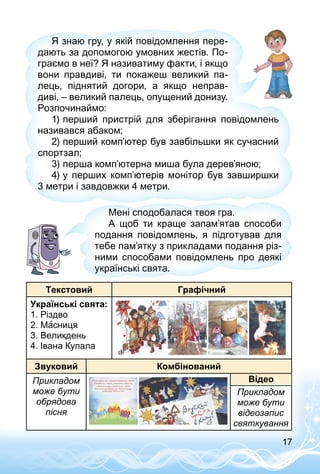 17
Я знаю гру, у якій повідомлення пере­
дають за допомогою умовних жестів. По­
граємо в неї? Я називатиму факти, і якщо
вони правдиві, ти покажеш великий па­
лець, піднятий догори, а якщо неправ­
диві, – великий палець, опущений донизу.
Розпочинаймо:
1)	перший пристрій для зберігання повідомлень
називався абаком;
2)	перший комп’ютер був завбільшки як сучасний
спортзал;
3)	перша комп’ютерна миша була дерев’яною;
4)	у перших комп’ютерів монітор був завширшки
3 метри і завдовжки 4 метри.
Мені сподобалася твоя гра.
А щоб ти краще запам’ятав способи
подання повідомлень, я підготував для
тебе пам’ятку з прикладами подання різ­
ними способами повідомлень про деякі
українські свята.
Текстовий Графічний
Українські свята:
1. Різдво
2. Масниця
3. Великдень
4. Івана Купала
Звуковий Комбінований
Прикладом
може бути
обря­дова
пісня
Прикладом
може бути
відеозапис
святкування
Відео
 