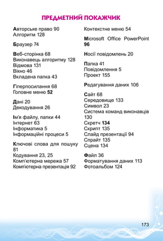 173
Предметний покажчик
Авторське право 90	
Алгоритм 128	
Браузер 74	
Веб-сторінка 68	
Виконавець алгоритму 128	
Відмова 131	
Вікно 46	
Вкладена папка 43	
Гіперпосилання	68
Голов­не меню 52	
Дані 20	
Декодування 26	
Ім’я файлу, папки 44	
Інтернет 63
Інформатика 5
Інформаційні процеси 5	
Ключові слова для пошуку
81	
Кодування 23, 25 	
Комп’ютерна мережа 57	
Комп’ютерна презентація 92	
Контекстне меню 54	
Microsoft Office PowerPoint
96
Носії повідомлень 20	
Папка 41	
Повідомлення 5	
Проект 155	
Редагування даних 106	
Сайт 68
Середовище 133	
Символ 23	
Система команд виконавців
130	
Скретч 134	
Скрипт 135	
Слайд презентації 94	
Спрайт 135	
Сцена 134	
Файл	36
Форматування даних 113	
Фотоальбом 124	
 