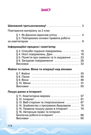 174
Зміст
Шановний третьокласнику! . . . . . . . . . . . . . . . . . . . . . . . 3
Повторення матеріалу за 2 клас
	 § 1. Як Данилко відпочив улітку . . . . . . . . . . . . . . . . 4
	 § 2. Повторюємо основні правила роботи
за комп’ютером  . . . . . . . . . . . . . . . . . . . . . . . . . . . . . . . . . . 9
Інформаційні процеси і комп’ютер
	 § 3. Способи подання повідомлень . . . . . . . . . . . . 15
	 § 4. Носії повідомлень. Дані . . . . . . . . . . . . . . . . . . 19
	 § 5. Поняття про символи та їх кодування  . . . . . . 23
	 § 6. Загадкові повідомлення  . . . . . . . . . . . . . . . . . 28
	 Висновки  . . . . . . . . . . . . . . . . . . . . . . . . . . . . . . . . . 33
Файли та папки. Вікна та операції над вікнами
	 § 7. Файли  . . . . . . . . . . . . . . . . . . . . . . . . . . . . . . . . 35
	 § 8. Папки  . . . . . . . . . . . . . . . . . . . . . . . . . . . . . . . . 40
	 § 9. Вікна  . . . . . . . . . . . . . . . . . . . . . . . . . . . . . . . . . 46
	 § 10. Меню . . . . . . . . . . . . . . . . . . . . . . . . . . . . . . . . 51
	 Висновки  . . . . . . . . . . . . . . . . . . . . . . . . . . . . . . . . . 55
Пошук даних в Інтернеті
	 § 11. Комп’ютерна мережа  . . . . . . . . . . . . . . . . . . . 57
	 § 12. Інтернет . . . . . . . . . . . . . . . . . . . . . . . . . . . . . . 61
	 § 13. Веб-сторінки та гіперпосилання . . . . . . . . . . 67
	 § 14. Знайомство з програмою-браузером . . . . . . 74
	 § 15. Правила пошуку даних в Інтернеті . . . . . . . . 79
	 § 16. Авторське право та Інтернет.
	 Безпечна робота в Інтернеті  . . . . . . . . . . . . . . . . . 88
	 Висновки  . . . . . . . . . . . . . . . . . . . . . . . . . . . . . . . . . 90
 