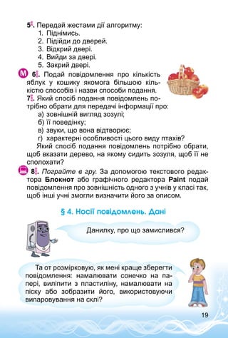 19
5 . Передай жестами дії алгоритму:
1.	 Піднімись.
2.	Підійди до дверей.
3.	Відкрий двері.
4.	Вийди за двері.
5.	Закрий двері.
  6 . Подай повідомлення про кількість
яблук у кошику якомога більшою кіль­
кістю способів і назви способи подання.
7 . Який спосіб подання повідомлень по­
трібно обрати для передачі інформації про:
а)	зовнішній вигляд зозулі;
б)	її поведінку;
в)	звуки, що вона відтворює;
г)	 характерні особливості цього виду птахів?
Який спосіб подання повідомлень потрібно обрати,
щоб вказати дерево, на якому сидить зозуля, щоб її не
сполохати?
 8 . Пограйте в гру. За допомогою текстового редак­
тора Блокнот або графічного редактора Paint подай
повідомлення про зовнішність одного з учнів у класі так,
щоб інші учні змогли визначити його за описом.
§ 4. Носії повідомлень. Дані
Данилку, про що замислився?
Та от розмірковую, як мені краще зберегти
повідомлення: намалювати сонечко на па­
пері, виліпити з пластиліну, намалювати на
піску або зобразити його, використовуючи
випаровування на склі?
 