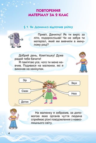 4
Повторення
матеріалу за 2 клас
§ 1. Як Данилко відпочив улітку
Привіт, Данилку! Як ти виріс за
літо, подорослішав! Чи не забув ти
матеріал, який ми вивчили в мину­
лому році?
Добрий день, Комп’юшку! Дуже
радий тебе бачити!
Я пам’ятаю усе, чого ти мене на­
вчив. Подивися на малюнки, які я
виконав на канікулах.
Зір
Смак
Дотик
Звук
Нюх
На малюнку я зобразив, за допо­
могою яких органів чуття людина
сприймає різні повідомлення з навко­
лишнього світу.
 