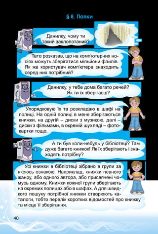 40
§ 8. Папки
Данилку, чому ти
такий заклопотаний?
Тато розказав, що на комп’ютерних но­
сіях можуть зберігатися мільйони файлів.
Як же користувач комп’ютера знаходить
серед них потрібний?
Данилку, у тебе дома багато речей?
Як ти їх зберігаєш?
Упорядковую їх та розкладаю в шафі на
полиці. На одній полиці в мене зберігаються
книжки, на другій – диски з музикою, далі –
диски з фільмами, в окремій шухляді – фото­
картки тощо.
А ти був коли-небудь у бібліотеці? Там
дуже багато книжок! Як їх зберігають і зна­
ходять потрібну?
Усі книжки в бібліотеці зібрано в групи за
якоюсь ознакою. Наприклад, книжки певного
жанру, або одного автора, або присвячені чо­
мусь одному. Книжки кожної групи зберігають
на окремих полицях або в шафах. А для швид­
кого пошуку потрібної книжки створюють ка­
талоги, тобто перелік коротких відомостей про книжку
та місце її зберігання.
 