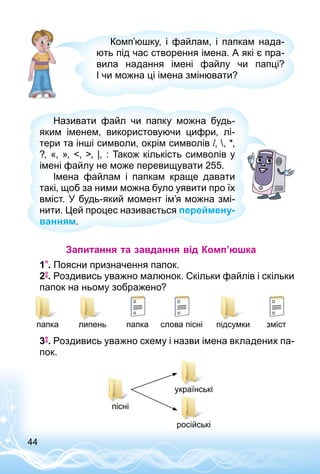 44
Комп’юшку, і файлам, і папкам нада­
ють під час створення імена. А які є пра­
вила надання імені файлу чи папці?
І чи можна ці імена змінювати?
Називати файл чи папку можна будь-
яким іменем, використовуючи цифри, лі­
тери та інші символи, окрім символів /, , *,
?, «, », , , |, : Також кількість символів у
імені файлу не може перевищувати 255.
Імена файлам і папкам краще давати
такі, щоб за ними можна було уявити про їх
вміст. У будь-який момент ім’я можна змі­
нити. Цей процес називається переймену-
ванням.
Запитання та завдання від Комп’юшка
1 . Поясни призначення папок.
2 . Роздивись уважно малюнок. Скільки файлів і скільки
папок на ньому зображено?
змістслова пісніпапкапапка липень підсумки
3 . Роздивись уважно схему і назви імена вкладених па­
пок.
пісні
українські
російські
 