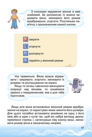 47
З кнопками керування вікном я вже
знайомий. За допомогою їх можна за­
кривати вікно, змінювати його режим
відображення, згортати. Розгляньмо па­
м’ятку з призначенням кожної кнопки.
закрити
згорнути
розгорнути
перейти у віконний режим
Усе правильно. Вікна можна відкри­
вати і закривати, згортати, змінювати їх
розміри та розташування на екрані.
Якщо ти хочеш навчитися виконувати
операції над вікнами, то ознайомся
уважно з повідомленням, яке я для тебе
підготував.
Якщо для вікна встановлено віконний режим відобра­
ження на екрані, то користувач може змінити його розміри.
Для цього потрібно встановити вказівник на одну з його
меж або в один з кутів так, щоб він набув вигляду двона­
прямленої стрілки, і, натиснувши ліву кнопку миші, зміню­
вати розмір вікна в зазначеному напрямі.
 