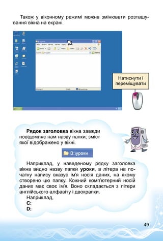 49
Також у віконному режимі можна змінювати розташу­
вання вікна на екрані.
Натиснути і
переміщувати
Наприклад, у наведеному рядку заголовка
вік­на видно назву папки уроки, а літера на по­
чатку напису вказує ім’я носія даних, на якому
створено цю папку. Кожний комп’ютерний носій
даних має своє ім’я. Воно складається з літери
англійського алфавіту і двокрапки.
Наприклад,
С:
D:
Рядок заголовка вікна завжди
повідом­ляє нам назву папки, зміст
якої відображено у вікні.
 
