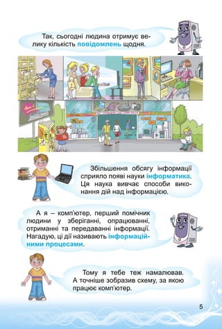 5
Так, сьогодні людина отримує ве­
лику кількість повідомлень щодня.
Збільшення обсягу інформації
сприяло появі науки інформатика.
Ця наука вивчає способи вико­
нання дій над інформацією.
А я  – комп’ютер, перший помічник
людини у зберіганні, опрацюванні,
отриманні та передаванні інформації.
Нагадую, ці дії називають інформацій-
ними процесами.
Тому я тебе теж намалював.
А точніше зобразив схему, за якою
працює комп’ютер.
 