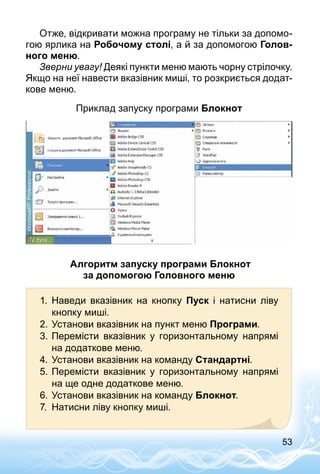 53
Отже, відкривати можна програму не тільки за допомо­
гою ярлика на Робочому столі, а й за допомогою Голов-
ного меню.
Зверни увагу! Деякі пункти меню мають чорну стрілочку.
Якщо на неї навести вказівник миші, то розкриється додат­
кове меню.
Приклад запуску програми Блокнот
Алгоритм запуску програми Блокнот
за допомогою Головного меню
1.	 Наведи вказівник на кнопку Пуск і натисни ліву
кнопку миші.
2.	Установи вказівник на пункт меню Програми.
3.	Перемісти вказівник у горизонтальному напрямі
на додаткове меню.
4.	Установи вказівник на команду Стандартні.
5.	Перемісти вказівник у горизонтальному напрямі
на ще одне додаткове меню.
6.	Установи вказівник на команду Блокнот.
7.	 Натисни ліву кнопку миші.
 
