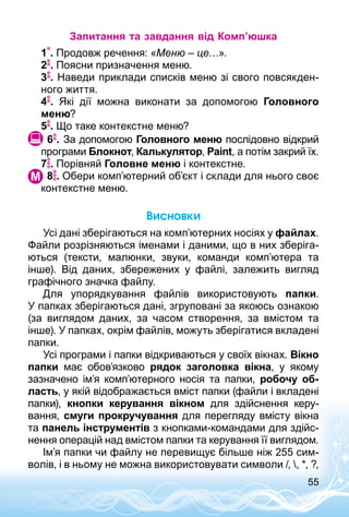 55
Запитання та завдання від Комп’юшка
1 . Продовж речення: «Меню – це…».
2 . Поясни призначення меню.
3 . Наведи приклади списків меню зі свого повсякден­
ного життя.
4 . Які дії можна виконати за допомогою Головного
меню?
5 . Що таке контекстне меню?
 6 . За допомогою Головного меню послідовно відкрий
програми Блокнот, Калькулятор, Paint, а потім закрий їх.
7 . Порівняй Голов­не меню і контекстне.
	 8 . Обери комп’ютерний об’єкт і склади для нього своє
контекстне меню.
Висновки
Усі дані зберігаються на комп’ютерних носіях у файлах.
Файли розрізняються іменами і даними, що в них зберіга­
ються (тексти, малюнки, звуки, команди комп’ютера та
інше). Від даних, збережених у файлі, залежить вигляд
графічного значка файлу.
Для упорядкування файлів використовують папки.
У папках зберігаються дані, згруповані за якоюсь ознакою
(за виглядом даних, за часом створення, за вмістом та
інше). У папках, окрім файлів, можуть зберігатися вкладені
папки.
Усі програми і папки відкриваються у своїх вікнах. Вікно
папки має обов’язково рядок заголовка вікна, у якому
зазначено ім’я комп’ютерного носія та папки, робочу об-
ласть, у якій відображається вміст папки (файли і вкладені
папки), кнопки керування вікном для здійснення керу­
вання, смуги прокручування для перегляду вмісту вікна
та панель інструментів з кнопками-командами для здійс­
нення операцій над вмістом папки та керування її виглядом.
Ім’я папки чи файлу не перевищує більше ніж 255 сим­
волів, і в ньому не можна використовувати символи /, , *, ?,
 