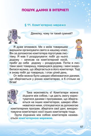 57
Пошук даних в Інтернеті
§ 11. Комп’ютерна мережа
Данилку, чому ти такий сумний?
Я дуже втомився. Ми з моїм товаришем
вирішили організувати свято в нашому класі.
Він за допомогою комп’ютера підготував лис­
тівку. Я мав її роздрукувати: побіг до нього
додому  – записав на комп’ютерний носій,
прибіг до себе додому – роздрукував. Потім я лис­
тівки заніс товаришу, повернувся додому, і мені знадо­
билася музика, що зберігається в його комп’ютері. Тоді
я знову побіг до товариша, і отак цілий день.
От якби можна було швидко обмінюватися даними,
що зберігаються у різних комп’ютерах, я б стільки не
бігав!
Така можливість є! Комп’ютери можна
з’єднати між собою, і це дасть змогу корис­
туватися даними і програмами, що зберіга­
ються на інших комп’ютерах, швидко обмі­
нюватися ними, спілкуватися за допомогою
комп’ютерних програм, зберігати свої дані, викорис­
товуючи комп’ютерні носії інших комп’ютерів тощо.
Група з’єднаних між собою комп’ютерів назива­
ється комп’ютерною мережею.
 
