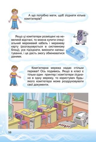 58
А що потрібно мати, щоб з’єднати кілька
комп’ютерів?
Якщо ці комп’ютери розміщені на не­
великій відстані, то можна купити спеці­
альний мережевий кабель і мережеву
карту (розташовується в системному
блоці), усе під’єднати, виконати налаш­
тування, і це дасть змогу обмінюватися
даними.
Комп’ютерна мережа надає стільки
переваг! Ось по­дивись. Якщо в класі є
тільки один принтер і комп’ютери з’єдна-
но в одну мережу, то користувач будь-
якого комп’ютера може роздруковувати
свої документи.
 