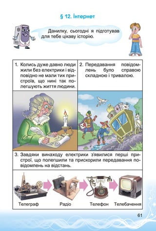 61
§ 12. Інтернет
Данилку, сьогодні я підготував
для тебе цікаву історію.
1.	 Колись дуже давно люди
жили без електрики і від­
повідно не мали тих при­
строїв, що нині так по­
легшують життя людини.
2.	Передавання повідом­
лень було справою
складною і тривалою.
3.	Завдяки винаходу електрики з’явилися перші при­
строї, що полегшили та прискорили передавання по­
відомлень на відстань.
Телеграф Радіо Телефон Телебачення
 