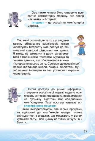 63
Ось таким чином було створено все­
світню комп’ютерну мережу, яка тепер
має назву  – Інтернет.
Інтернет  – це всесвітня комп’ютерна
мережа.
Так, мені розповідав тато, що завдяки
такому об’єднанню комп’ютерів кожен
користувач Інтернету має доступ до ве­
личезної кількості різноманітних даних.
Я  можу, не виходячи з дому, ознайоми­
тися з малюнками, текстами, музикою та
іншими даними, що зберігаються в ком­
п’ютерах по всьому світу. Сьогодні до всесвітньої
мережі під’єднано школи, лікарні, бібліотеки, му­
зеї, наукові інститути та інші установи і окремих
користувачів.
Окрім доступу до різної інформації,
створення всесвітньої мережі надало мож­
ливість миттєво передавати повідомлення
на будь-яку відстань між об’єднаними
комп’ютерами. Така послуга називається
електронною поштою.
Також використовуючи спеціальні програми
та під’єднані до комп’ютерів камери, можна
спілкуватися з людьми, що мешкають у різних
куточках світу, і при цьому не тільки їх чути, а й
бачити.
 
