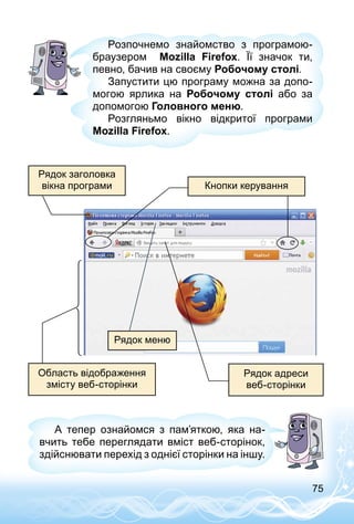 75
Розпочнемо знайомство з програмою-
браузером Mozilla Firefox. Її значок ти,
певно, бачив на своєму Робочому столі.
Запустити цю програму можна за допо­
могою ярлика на Робочому столі або за
допомогою Головного меню.
Розгляньмо вікно відкритої програми
Mozilla Firefox.
Рядок заголовка
вікна програми Кнопки керування
Рядок меню
Рядок адреси
веб-сторінки
Область відображення
змісту веб-сторінки
А тепер ознайомся з пам’яткою, яка на­
вчить тебе переглядати вміст веб-сторінок,
здійснювати перехід з однієї сторінки на іншу.
 
