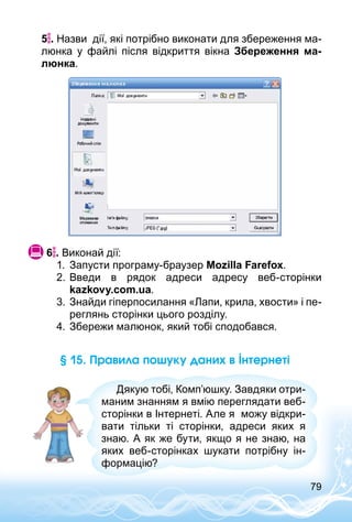 79
5 . Назви дії, які потрібно виконати для збереження ма­
люнка у файлі після відкриття вікна Збереження ма-
люнка.
 6 . Виконай дії:
1.	 Запусти програму-браузер Mozilla Farefox.
2.	Введи в рядок адреси адресу веб-сторінки
kazkovy.com.ua.
3.	Знайди гіперпосилання «Лапи, крила, хвости» і пе­
реглянь сторінки цього розділу.
4.	Збережи малюнок, який тобі сподобався.
§ 15. Правила пошуку даних в Інтернеті
Дякую тобі, Комп’юшку. Завдяки отри­
маним знанням я вмію переглядати веб-
сторінки в Інтернеті. Але я можу відкри­
вати тільки ті сторінки, адреси яких я
знаю. А як же бути, якщо я не знаю, на
яких веб-сторінках шукати потрібну ін­
формацію?
 