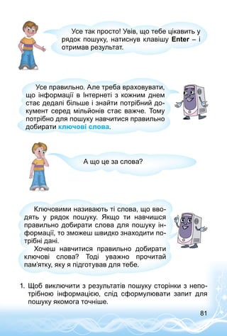 81
Усе так просто! Увів, що тебе цікавить у
рядок пошуку, натиснув клавішу Enter – і
отримав результат.
Усе правильно. Але треба враховувати,
що інформації в Інтернеті з кожним днем
стає дедалі більше і знайти потрібний до­
кумент серед мільйонів стає важче. Тому
потрібно для пошуку навчитися правильно
добирати ключові слова.
А що це за слова?
Ключовими називають ті слова, що вво­
дять у рядок пошуку. Якщо ти навчишся
правильно добирати слова для пошуку ін­
формації, то зможеш швидко знаходити по­
трібні дані.
Хочеш навчитися правильно добирати
ключові слова? Тоді уважно прочитай
пам’ятку, яку я підготував для тебе.
1.	 Щоб виключити з результатів пошуку сторінки з непо­
трібною інформацією, слід сформулювати запит для
пошуку якомога точніше.
 
