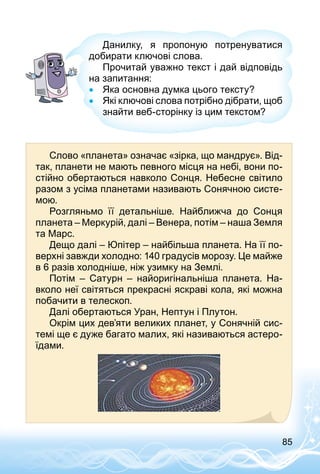 85
Данилку, я пропоную потренуватися
добирати ключові слова.
Прочитай уважно текст і дай відповідь
на запитання:
•• Яка основна думка цього тексту?
•• Які ключові слова потрібно дібрати, щоб
знайти веб-сторінку із цим текстом?
Слово «планета» означає «зірка, що мандрує». Від­
так, планети не мають певного місця на небі, вони по­
стійно обертаються навколо Сонця. Небесне світило
разом з усіма планетами називають Сонячною систе­
мою.
Розгляньмо її детальніше. Найближча до Сонця
планета – Меркурій, далі – Венера, потім – наша Земля
та Марс.
Дещо далі – Юпітер – найбільша планета. На її по­
верхні завжди холодно: 140 градусів морозу. Це майже
в 6 разів холодніше, ніж узимку на Землі.
Потім  – Сатурн  – найоригінальніша планета. На­
вколо неї світяться прекрасні яскраві кола, які можна
побачити в телескоп.
Далі обертаються Уран, Нептун і Плутон.
Окрім цих дев’яти великих планет, у Сонячній сис­
темі ще є дуже багато малих, які називаються астеро­
їдами.
 