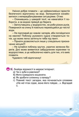 87
Уміння добре плавати – це найважливіша гарантія
безпечного відпочинку на воді. Залишилося ознайо­
митися з непередбачуваними ситуаціями. Отже:
– Опинившись у швидкій течії, не намагайся її по­
бороти, а за водою прямуй до берега.
– Заплутавшись у водоростях, не роби різких рухів.
Повернися на спину й повільно переміщайся до чистої
води.
– Не підпливай до човнів і катерів, аби погойдатися
на хвилях! Поблизу рухомого судна створюється те­
чія, що може легко затягнути тебе під гвинт.
– Пірнати дозволяється лише у спеціально призна­
чених місцях!!!
– Не купайся поблизу крутих, укритих зеленню бе­
регів. Дно може виявитися забрудненим коренями та
водоростями, а це небезпечно навіть для тих, хто вміє
плавати.
Чудового тобі відпочинку!
 5 . Знайди відомості в мережі Інтернет:
а)	Чи є зуби в равлика?
б)	Фото кумедного кошеняти.
в)	Як зробити сніжинку з паперу?
г)	 Повний текст загадки, яка починається словами
«На неї птах сідає, вона його гойдає…». Відгадай
її.
 