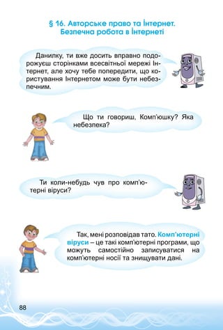 88
§ 16. Авторське право та Інтернет.
Безпечна робота в Інтернеті
Данилку, ти вже досить вправно подо­
рожуєш сторінками всесвітньої мережі Ін­
тернет, але хочу тебе попередити, що ко­
ристування Інтернетом може бути небез­
печним.
Що ти говориш, Комп’юшку? Яка
небезпека?
Ти коли-небудь чув про комп’ю­
терні віруси?
Так, мені розповідав тато. Комп’ютерні
віруси – це такі комп’ютерні програми, що
можуть самостійно записуватися на
комп’ютерні носії та знищувати дані.
 