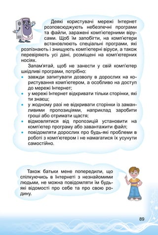 89
Деякі користувачі мережі Інтернет
розповсюджують небезпечні програми
та файли, заражені комп’ютерними віру­
сами. Щоб їм запобігти, на комп’ютери
встановлюють спеціальні програми, які
розпізнають і знищують комп’ютерні віруси, а також
перевіряють усі дані, розміщені на комп’ютерних
носіях.
Запам’ятай, щоб не занести у свій комп’ютер
шкідливі програми, потрібно:
•• завжди запитувати дозволу в дорослих на ко­
ристування комп’ютером, а особливо на доступ
до мережі Інтернет;
•• у мережі Інтернет відкривати тільки сторінки, які
ти знаєш;
•• у жодному разі не відкривати сторінки із заман­
ливими пропозиціями, наприклад заробити
гроші або отримати щастя;
•• відмовлятися від пропозицій установити на
комп’ютер програму або завантажити файл;
•• повідомляти дорослих про будь-які проблеми в
роботі з комп’ютером і не намагатися їх усунути
самостійно.
Також батьки мене попередили, що
спілкуючись в Інтернеті з незнайомими
людьми, не можна повідомляти їм будь-
які відомості про себе та про свою ро­
дину.
 