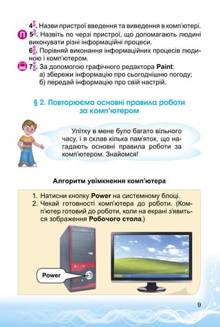 9
§ 2. Повторюємо основні правила роботи
за комп’ютером
Улітку в мене було багато вільного
часу, і я склав кілька пам’яток, що на­
гадають основні правила роботи за
комп’ютером. Знайомся!
Алгоритм увімкнення комп’ютера
Power
1.	 Натисни кнопку Power на системному блоці.
2.	Чекай готовності комп’ютера до роботи. (Ком­
п’ютер готовий до роботи, коли на екрані з’явить-
ся зображення Робочого стола.)
	 4 . Назви пристрої введення та виведення в комп’ютері.
 5 . Назвіть по черзі пристрої, що допомагають людині
виконувати різні інформаційні процеси.
	 6 . Порівняй виконання інформаційних процесів люди­
ною і комп’ютером.
 7 . За допомогою графічного редактора Paint:
а) збережи інформацію про сьогоднішню погоду;
б) передай інформацію про свій настрій.
 