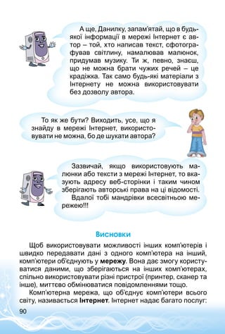 90
А ще, Данилку, запам’ятай, що в будь-
якої інформації в мережі Інтернет є ав­
тор – той, хто написав текст, сфотогра­
фував світлину, намалював малюнок,
придумав музику. Ти ж, певно, знаєш,
що не можна брати чужих речей  – це
крадіжка. Так само будь-які матеріали з
Інтернету не можна використовувати
без дозволу автора.
То як же бути? Виходить, усе, що я
знайду в мережі Інтернет, використо­
вувати не можна, бо де шукати автора?
Зазвичай, якщо використовують ма­
люнки або тексти з мережі Інтернет, то вка­
зують адресу веб-сторінки і таким чином
зберігають авторські права на ці відомості.
Вдалої тобі мандрівки всесвітньою ме­
режею!!!
Висновки
Щоб використовувати можливості інших комп’ютерів і
швидко передавати дані з одного комп’ютера на інший,
комп’ютери об’єднують у мережу. Вона дає змогу користу­
ватися даними, що зберігаються на інших комп’ютерах,
спільно використовувати різні пристрої (принтер, сканер та
інше), миттєво обмінюватися повідомленнями тощо.
Комп’ютерна мережа, що об’єднує комп’ютери всього
світу, називається Інтернет. Інтернет надає багато послуг:
 