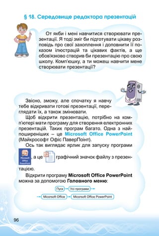 96
§ 18. Середовище редактора презентацій
От якби і мені навчитися створювати пре­
зентації. Я тоді зміг би підготувати цікаву роз­
повідь про свої захоплення і доповнити її по­
казом ілюстрацій та цікавих фактів, а ще
обов’язково створив би презентацію про свою
школу. Комп’юшку, а ти можеш навчити мене
створювати презентації?
Звісно, зможу, але спочатку я навчу
тебе відкривати готові презентації, пере­
глядати їх, а також змінювати.
Щоб відкрити презентацію, потрібно на ком­
п’ютері мати програму для створення електронних
презентацій. Таких програм багато. Одна з най­
поширеніших – це Microsoft Office PowerPoint
(Майкрософт Офіс ПаверПоінт).
Ось так виглядає ярлик для запуску програми
, а це графічний значок файлу з презен­
тацією.
Відкрити програму Microsoft Office PowerPoint
можна за допомогою Головного меню:
 