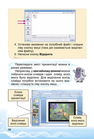 98
4.	Установи вказівник на потрібний файл і клацни
ліву кнопку миші (така дія називається виділен­
ням файлу).
5.	Натисни кнопку Відкрити.
Переглядати зміст презентації можна в
різних режимах.
Наприклад, у звичайному режимі можна
побачити ескізи слайдів і один слайд, ескіз
якого було виділено. Для виділення ескізу
слайда потрібно встановити на нього вка­
зівник і клацнути ліву кнопку миші.
Ескізи
слайдів
презентації
Слайд,
ескіз якого
виділено
Виділений
ескіз слайда
 