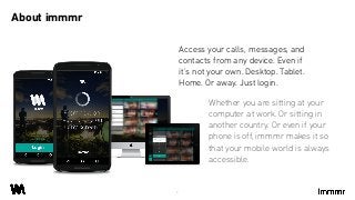 Whether you are sitting at your
computer at work. Or sitting in
another country. Or even if your
phone is off, immmr makes it so
that your mobile world is always
accessible.
About immmr
3
Access your calls, messages, and
contacts from any device. Even if
it’s not your own. Desktop. Tablet.
Home. Or away. Just login.
 
