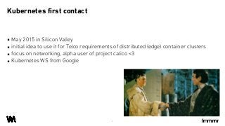 ▪ May 2015 in Silicon Valley
▪ initial idea to use it for Telco requirements of distributed (edge) container clusters
▪ focus on networking, alpha user of project calico <3
▪ Kubernetes WS from Google
Kubernetes first contact
4
 