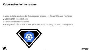 ▪ almost, lets go down to 2 databases please --> CouchDB and Postgres
▪ Scaling for free (almost)
▪ service discovery via DNS
▪ many useful features: canary deployment, healing, secrets, configmaps
Kubernetes to the rescue
6
 