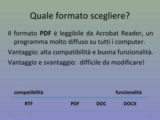 Formati open vs proprietari
I formati open sono tutti quei formati che possono
essere utilizzati da chiunque senza che si debba i
diritti d’autore.
I formati proprietari sono quelli che, per essere
utilizzati, prevedono il pagamento della licenza.
Spesso le caratteristiche del formato sono segrete,
quindi sono spesso compatibili con poche
applicazioni.
11A cura di Jacques Bottel
 