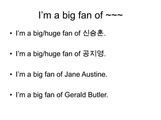 I’m a big fan of ~~~
• I’m a big/huge fan of 신승훈.

• I’m a big/huge fan of 공지영.

• I’m a big fan of Jane Austine.

• I’m a big fan of Gerald Butler.
 