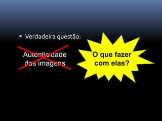  Verdadeira questão:

 Autenticidade          O que fazer
 das imagens            com elas?
 