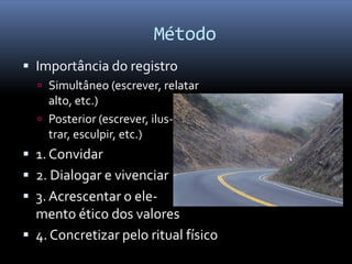Método
 Importância do registro
   Simultâneo (escrever, relatar
    alto, etc.)
   Posterior (escrever, ilus-
    trar, esculpir, etc.)
 1. Convidar
 2. Dialogar e vivenciar
 3. Acrescentar o ele-
  mento ético dos valores
 4. Concretizar pelo ritual físico
 
