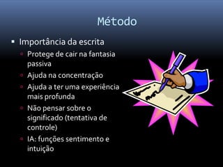 Método
 Importância da escrita
   Protege de cair na fantasia
      passiva
     Ajuda na concentração
     Ajuda a ter uma experiência
      mais profunda
     Não pensar sobre o
      significado (tentativa de
      controle)
     IA: funções sentimento e
      intuição
 