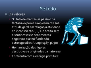 Método
 Os valores
   “O fato de manter-se passivo na
    fantasia exprime simplesmente sua
    atitude geral em relação à atividade
    do inconsciente. [...] Ele aceita sem
    discutir esses se sentimentos
    negativos que no fundo são
    autosugestões.” Jung (1987, p. 90)
   Humanização das figuras
    destrutivas e originadas da natureza
   Confronto com a energia primitiva
 