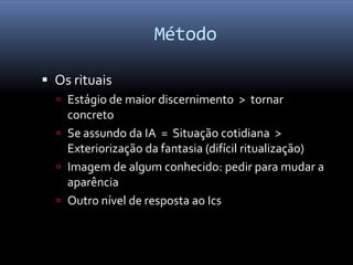 Método

 Os rituais
   Estágio de maior discernimento > tornar
    concreto
   Se assundo da IA = Situação cotidiana >
    Exteriorização da fantasia (difícil ritualização)
   Imagem de algum conhecido: pedir para mudar a
    aparência
   Outro nível de resposta ao Ics
 