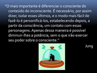 “O mais importante é diferenciar o consciente do
  conteúdo do inconsciente. É necessário, por assim
  dizer, isolar esses últimos, e o modo mais fácil de
  fazê-lo é personificá-los, estabelecendo depois, a
  partir da consciência, um contato com essas
  personagens. Apenas dessa maneira é possível
  diminuir-lhes a potência, sem o que irão exercer
  seu poder sobre o consciente.”
                                                   Jung
 