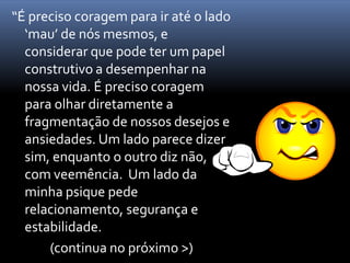 “É preciso coragem para ir até o lado
  ‘mau’ de nós mesmos, e
  considerar que pode ter um papel
  construtivo a desempenhar na
  nossa vida. É preciso coragem
  para olhar diretamente a
  fragmentação de nossos desejos e
  ansiedades. Um lado parece dizer
  sim, enquanto o outro diz não,
  com veemência. Um lado da
  minha psique pede
  relacionamento, segurança e
  estabilidade.
      (continua no próximo >)
 