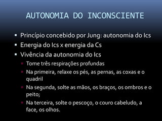 AUTONOMIA DO INCONSCIENTE

 Princípio concebido por Jung: autonomia do Ics
 Energia do Ics x energia da Cs
 Vivência da autonomia do Ics
   Tome três respirações profundas
   Na primeira, relaxe os pés, as pernas, as coxas e o
    quadril
   Na segunda, solte as mãos, os braços, os ombros e o
    peito;
   Na terceira, solte o pescoço, o couro cabeludo, a
    face, os olhos.
 