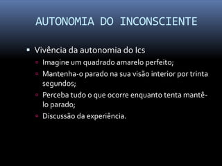 AUTONOMIA DO INCONSCIENTE

 Vivência da autonomia do Ics
   Imagine um quadrado amarelo perfeito;
   Mantenha-o parado na sua visão interior por trinta
    segundos;
   Perceba tudo o que ocorre enquanto tenta mantê-
    lo parado;
   Discussão da experiência.
 